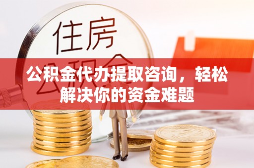南沙公积金代办提取咨询，轻松解决你的资金难题