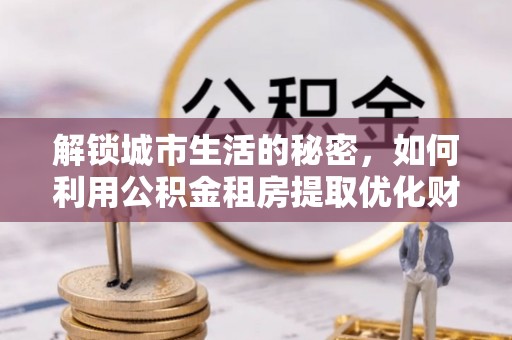 南沙解锁城市生活的秘密，如何利用公积金租房提取优化财务规划