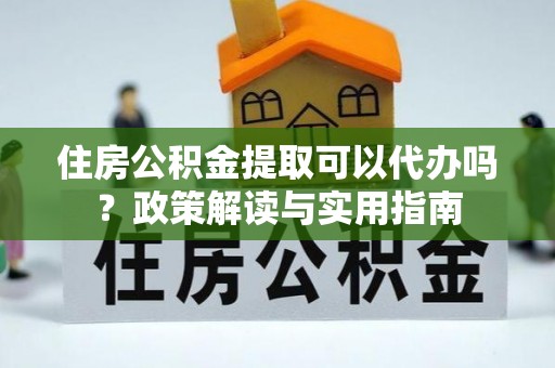 南沙住房公积金提取可以代办吗？政策解读与实用指南