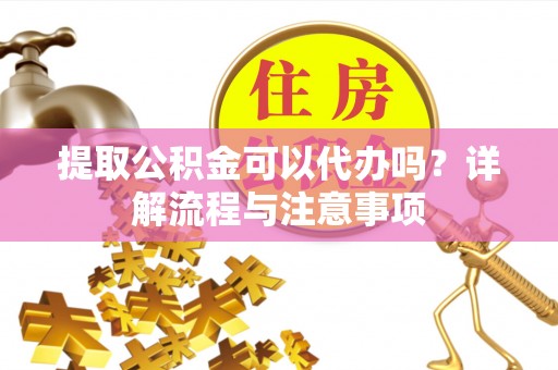 南沙提取公积金可以代办吗？详解流程与注意事项
