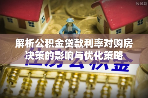 南沙解析公积金贷款利率对购房决策的影响与优化策略
