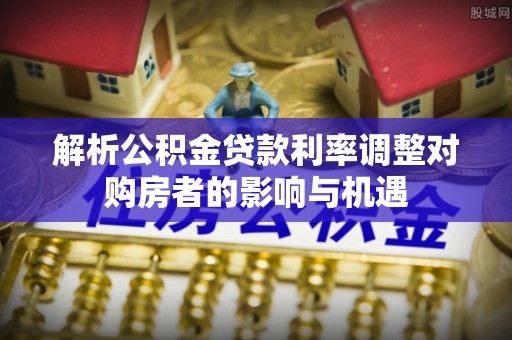 南沙解析公积金贷款利率调整对购房者的影响与机遇