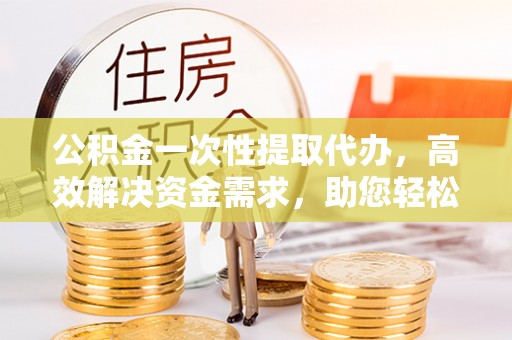 南沙公积金一次性提取代办，高效解决资金需求，助您轻松应对生活难题