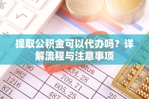 南沙提取公积金可以代办吗？详解流程与注意事项