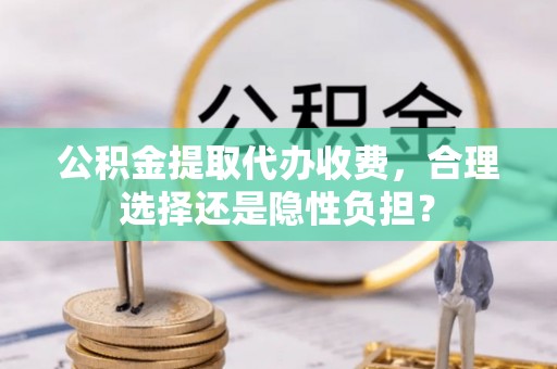 南沙公积金提取代办收费，合理选择还是隐性负担？